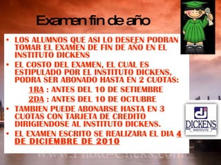 Examen fin de año LOS ALUMNOS QUE ASI LO DESEEN PODRAN TOMAR EL EXAMEN DE FIN DE AÑO EN EL INSTITUTO DICKENS EL COSTO DEL EXAMEN, EL CUAL ES ESTIPULADO POR EL INSTITUTO DICKENS, PODRA SER ABONADO HASTA EN 2 CUOTAS: 1RA  : ANTES DEL 10 DE SETIEMBRE 2DA  : ANTES DEL 10 DE OCTUBRE TAMBIEN PUEDE ABONARSE HASTA EN 3 CUOTAS CON TARJETA DE CREDITO DIRIGIENDOSE AL INSTITUTO DICKENS. EL EXAMEN ESCRITO SE REALIZARA EL DIA  4 DE DICIEMBRE DE 2010 
