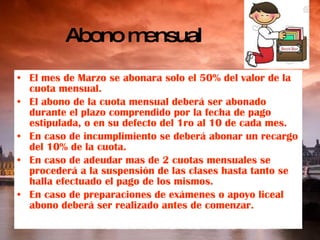 Abono mensual El mes de Marzo se abonara solo el 50% del valor de la cuota mensual. El abono de la cuota mensual deberá ser abonado durante el plazo comprendido por la fecha de pago estipulada, o en su defecto del 1ro al 10 de cada mes. En caso de incumplimiento se deberá abonar un recargo del 10% de la cuota. En caso de adeudar mas de 2 cuotas mensuales se procederá a la suspensión de las clases hasta tanto se halla efectuado el pago de los mismos. En caso de preparaciones de exámenes o apoyo liceal abono deberá ser realizado antes de comenzar. 