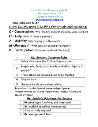 Louis Sheffield Elementary, #242
Ms. Snyder, Room 314
(904) 696-8758; ext 169
snyderc@duvalschools.org
Please initial next to it.*
Duval County uses CHAMP’s for rituals and routines:
C – Conversation (Who is talking and what should my voice level be?)
H – Help (What if I have a question?)
A – Activity (What’s going on in the room?)
M –Movement (When can I get up and move around?)
P – Participation (What exactly should I be doing?)
Ms. Snyder’s Classroom Rules:
1 Follow directions the 1st
time they are given.
2
Keep hands, feet, harsh words, and other objects to
yourself.
3 Treat others as you would like to be treated.
4 Stay on task.
5 Use your inside voice when talking.
Rewards are teacher/parent praise and good grades.
Random rewards will include treasure box, treats, stickers, and
special privileges.
Ms. Snyder’s Guidelines for Success
1 Respect myself, others, and classroom!
2 Be truthful as well as trustworthy!
3 Stay actively engaged!
4 Be your personal best!
 
