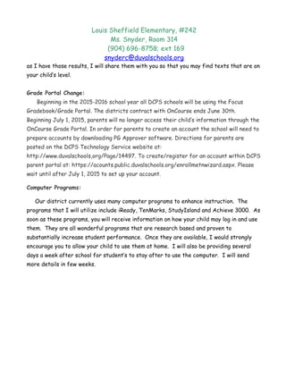 Louis Sheffield Elementary, #242
Ms. Snyder, Room 314
(904) 696-8758; ext 169
snyderc@duvalschools.org
as I have those results, I will share them with you so that you may find texts that are on
your child’s level.
Grade Portal Change:
Beginning in the 2015-2016 school year all DCPS schools will be using the Focus
Gradebook/Grade Portal. The districts contract with OnCourse ends June 30th.
Beginning July 1, 2015, parents will no longer access their child’s information through the
OnCourse Grade Portal. In order for parents to create an account the school will need to
prepare accounts by downloading PG Approver software. Directions for parents are
posted on the DCPS Technology Service website at:
http://www.duvalschools,org/Page/14497. To create/register for an account within DCPS
parent portal at: https://acounts.public.duvalschools.org/enrollmetnwizard.aspx. Please
wait until after July 1, 2015 to set up your account.
Computer Programs:
Our district currently uses many computer programs to enhance instruction. The
programs that I will utilize include iReady, TenMarks, StudyIsland and Achieve 3000. As
soon as these programs, you will receive information on how your child may log in and use
them. They are all wonderful programs that are research based and proven to
substantially increase student performance. Once they are available, I would strongly
encourage you to allow your child to use them at home. I will also be providing several
days a week after school for student’s to stay after to use the computer. I will send
more details in few weeks.
 