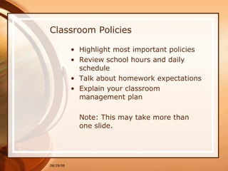 Classroom Policies Highlight most important policies Review school hours and daily schedule Talk about homework expectations Explain your classroom management plan Note: This may take more than one slide. 