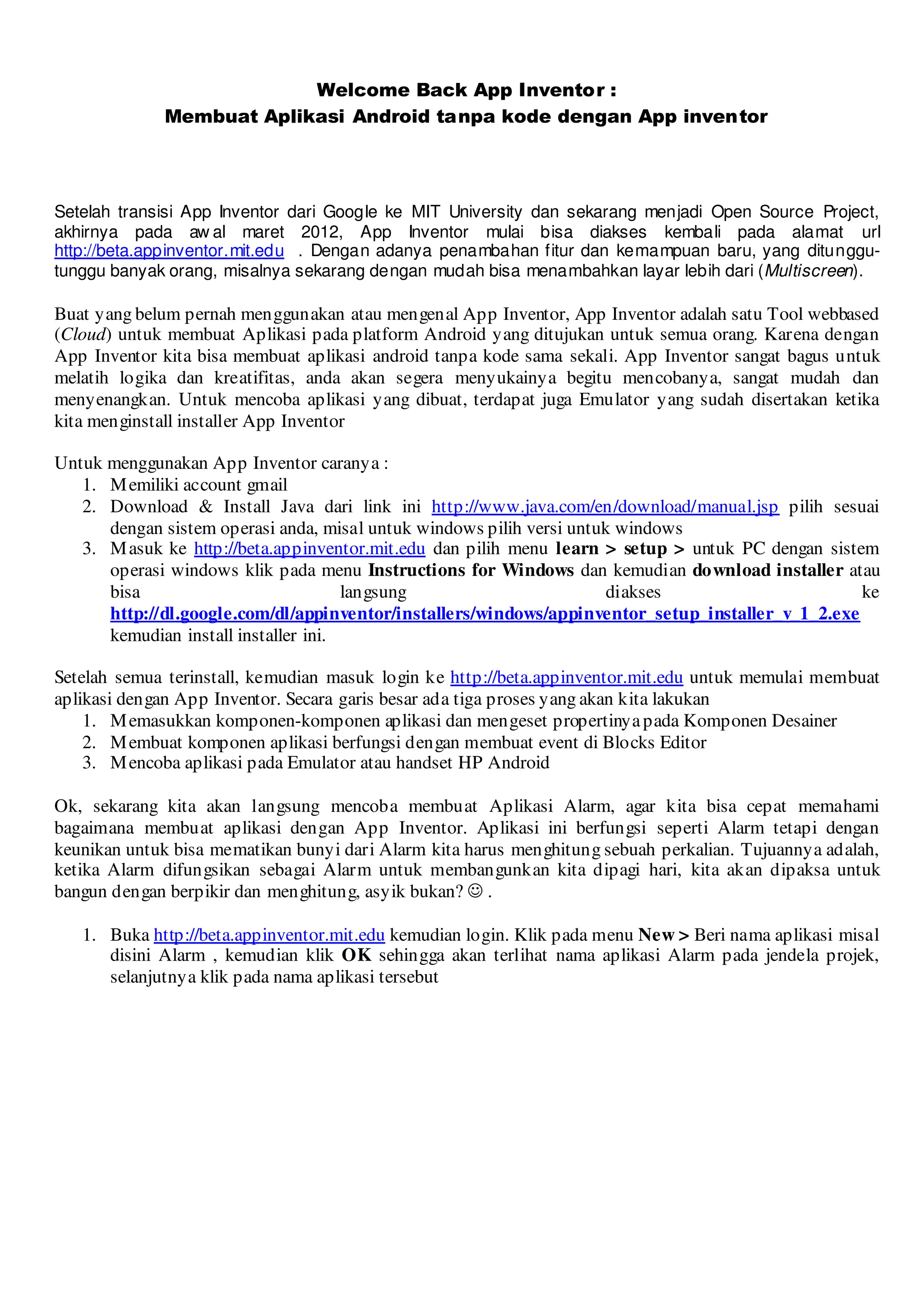 Welcome Back App Inventor :
             Membuat Aplikasi Android tanpa kode dengan App inventor




Setelah transisi App Inventor dari Google ke MIT University dan sekarang menjadi Open Source Project,
akhirnya pada aw al maret 2012, App Inventor mulai bisa diakses kembali pada alamat url
http://beta.appinventor.mit.edu . Dengan adanya penambahan fitur dan kemampuan baru, yang ditunggu-
tunggu banyak orang, misalnya sekarang dengan mudah bisa menambahkan layar lebih dari (Multiscreen).

Buat yang belum pernah menggunakan atau mengenal App Inventor, App Inventor adalah satu Tool webbased
(Cloud) untuk membuat Aplikasi pada platform Android yang ditujukan untuk semua orang. Karena dengan
App Inventor kita bisa membuat aplikasi android tanpa kode sama sekali. App Inventor sangat bagus untuk
melatih logika dan kreatifitas, anda akan segera menyukainya begitu mencobanya, sangat mudah dan
menyenangkan. Untuk mencoba aplikasi yang dibuat, terdapat juga Emulator yang sudah disertakan ketika
kita menginstall installer App Inventor

Untuk menggunakan App Inventor caranya :
   1. M emiliki account gmail
   2. Download & Install Java dari link ini http://www.java.com/en/download/manual.jsp pilih sesuai
      dengan sistem operasi anda, misal untuk windows pilih versi untuk windows
   3. M asuk ke http://beta.appinventor.mit.edu dan pilih menu learn > setup > untuk PC dengan sistem
      operasi windows klik pada menu Instructions for Windows dan kemudian download installer atau
      bisa                            langsung                         diakses                      ke
      http://dl.google.com/dl/appinventor/installers/windows/appinventor_setup_installer_v_1_2.exe
      kemudian install installer ini.

Setelah semua terinstall, kemudian masuk login ke http://beta.appinventor.mit.edu untuk memulai membuat
aplikasi dengan App Inventor. Secara garis besar ada tiga proses yang akan kita lakukan
    1. M emasukkan komponen-komponen aplikasi dan mengeset propertinya pada Komponen Desainer
    2. M embuat komponen aplikasi berfungsi dengan membuat event di Blocks Editor
    3. M encoba aplikasi pada Emulator atau handset HP Android

Ok, sekarang kita akan langsung mencoba membuat Aplikasi Alarm, agar kita bisa cepat memahami
bagaimana membuat aplikasi dengan App Inventor. Aplikasi ini berfungsi seperti Alarm tetapi dengan
keunikan untuk bisa mematikan bunyi dari Alarm kita harus menghitung sebuah perkalian. Tujuannya adalah,
ketika Alarm difungsikan sebagai Alarm untuk membangunkan kita dipagi hari, kita akan dipaksa untuk
bangun dengan berpikir dan menghitung, asyik bukan? ☺ .

   1. Buka http://beta.appinventor.mit.edu kemudian login. Klik pada menu New > Beri nama aplikasi misal
      disini Alarm , kemudian klik OK sehingga akan terlihat nama aplikasi Alarm pada jendela projek,
      selanjutnya klik pada nama aplikasi tersebut
 