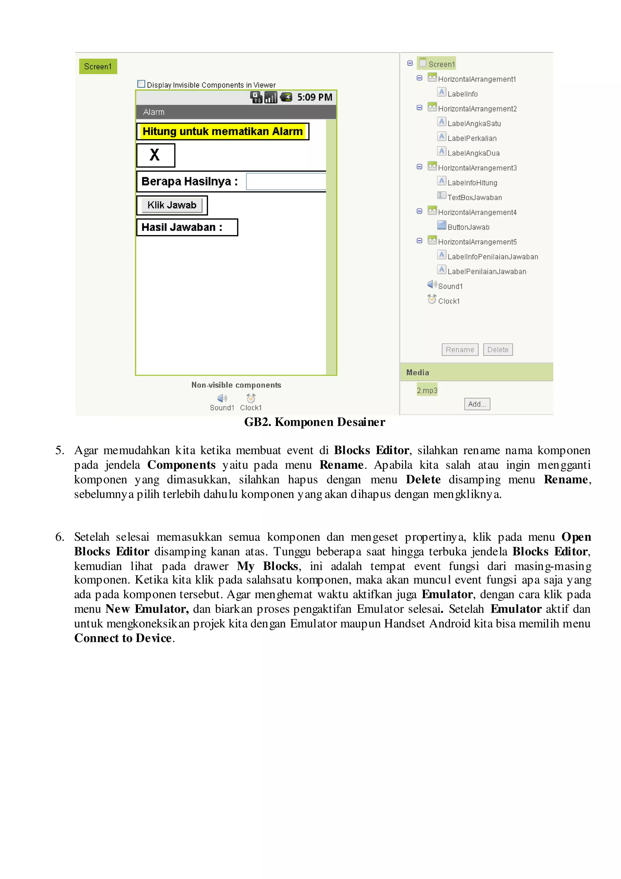 GB2. Komponen Desainer

5. Agar memudahkan kita ketika membuat event di Blocks Editor, silahkan rename nama komponen
   pada jendela Components yaitu pada menu Rename. Apabila kita salah atau ingin mengganti
   komponen yang dimasukkan, silahkan hapus dengan menu Delete disamping menu Rename,
   sebelumnya pilih terlebih dahulu komponen yang akan dihapus dengan mengkliknya.


6. Setelah selesai memasukkan semua komponen dan mengeset propertinya, klik pada menu Open
   Blocks Editor disamping kanan atas. Tunggu beberapa saat hingga terbuka jendela Blocks Editor,
   kemudian lihat pada drawer My Blocks, ini adalah tempat event fungsi dari masing-masing
   komponen. Ketika kita klik pada salahsatu komponen, maka akan muncul event fungsi apa saja yang
   ada pada komponen tersebut. Agar menghemat waktu aktifkan juga Emulator, dengan cara klik pada
   menu New Emulator, dan biarkan proses pengaktifan Emulator selesai. Setelah Emulator aktif dan
   untuk mengkoneksikan projek kita dengan Emulator maupun Handset Android kita bisa memilih menu
   Connect to Device.
 