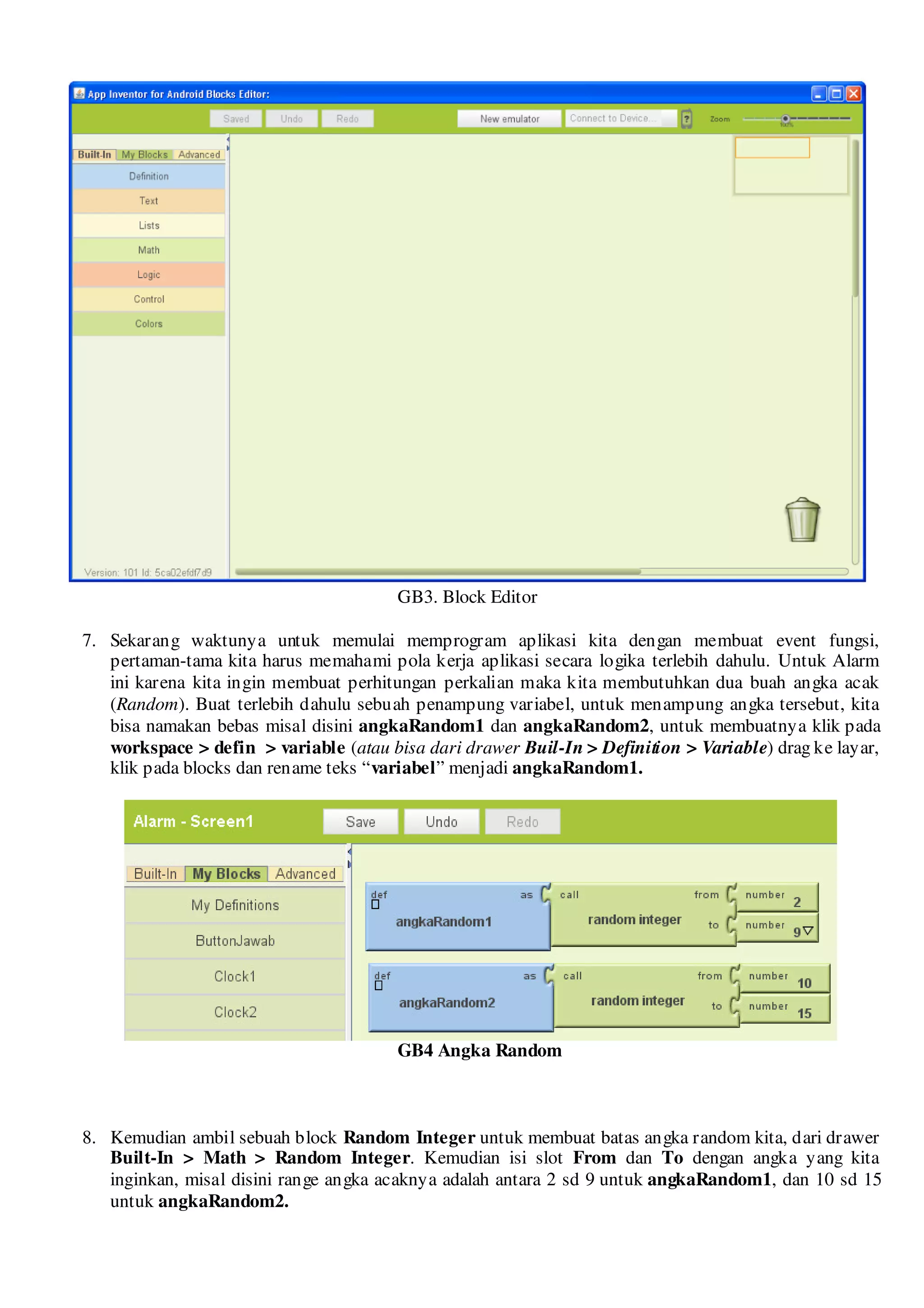 GB3. Block Editor

7. Sekarang waktunya untuk memulai memprogram aplikasi kita dengan membuat event fungsi,
   pertaman-tama kita harus memahami pola kerja aplikasi secara logika terlebih dahulu. Untuk Alarm
   ini karena kita ingin membuat perhitungan perkalian maka kita membutuhkan dua buah angka acak
   (Random). Buat terlebih dahulu sebuah penampung variabel, untuk menampung angka tersebut, kita
   bisa namakan bebas misal disini angkaRandom1 dan angkaRandom2, untuk membuatnya klik pada
   workspace > defin > variable (atau bisa dari drawer Buil-In > Definition > Variable) drag ke layar,
   klik pada blocks dan rename teks “variabel” menjadi angkaRandom1.




                                        GB4 Angka Random



8. Kemudian ambil sebuah block Random Integer untuk membuat batas angka random kita, dari drawer
   Built-In > Math > Random Integer. Kemudian isi slot From dan To dengan angka yang kita
   inginkan, misal disini range angka acaknya adalah antara 2 sd 9 untuk angkaRandom1, dan 10 sd 15
   untuk angkaRandom2.
 