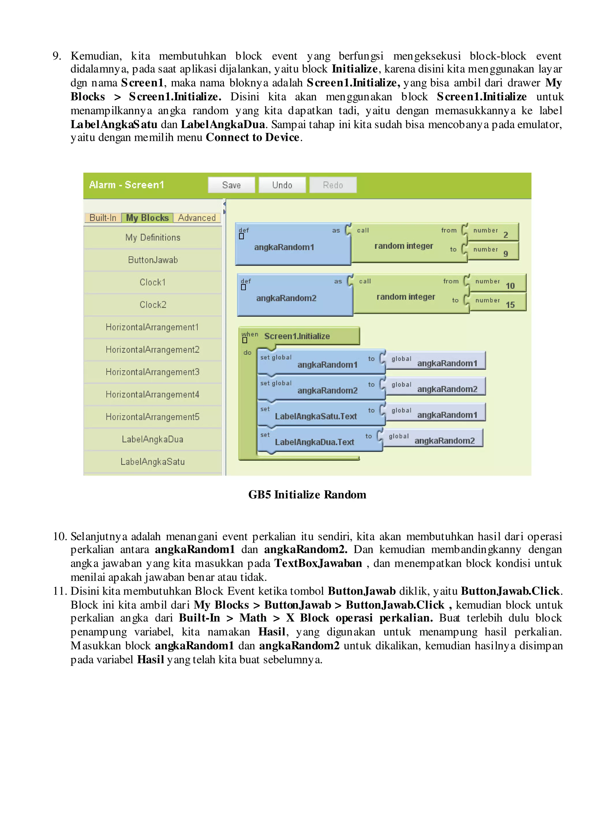 9. Kemudian, kita membutuhkan block event yang berfungsi mengeksekusi block-block event
   didalamnya, pada saat aplikasi dijalankan, yaitu block Initialize, karena disini kita menggunakan layar
   dgn nama S creen1, maka nama bloknya adalah S creen1.Initialize, yang bisa ambil dari drawer My
   Blocks > S creen1.Initialize. Disini kita akan menggunakan block S creen1.Initialize untuk
   menampilkannya angka random yang kita dapatkan tadi, yaitu dengan memasukkannya ke label
   LabelAngkaS atu dan LabelAngkaDua. Sampai tahap ini kita sudah bisa mencobanya pada emulator,
   yaitu dengan memilih menu Connect to Device.




                                        GB5 Initialize Random


10. Selanjutnya adalah menangani event perkalian itu sendiri, kita akan membutuhkan hasil dari operasi
    perkalian antara angkaRandom1 dan angkaRandom2. Dan kemudian membandingkanny dengan
    angka jawaban yang kita masukkan pada TextBoxJawaban , dan menempatkan block kondisi untuk
    menilai apakah jawaban benar atau tidak.
11. Disini kita membutuhkan Block Event ketika tombol ButtonJawab diklik, yaitu ButtonJawab.Click.
    Block ini kita ambil dari My Blocks > ButtonJawab > ButtonJawab.Click , kemudian block untuk
    perkalian angka dari Built-In > Math > X Block operasi perkalian. Buat terlebih dulu block
    penampung variabel, kita namakan Hasil, yang digunakan untuk menampung hasil perkalian.
    M asukkan block angkaRandom1 dan angkaRandom2 untuk dikalikan, kemudian hasilnya disimpan
    pada variabel Hasil yang telah kita buat sebelumnya.
 