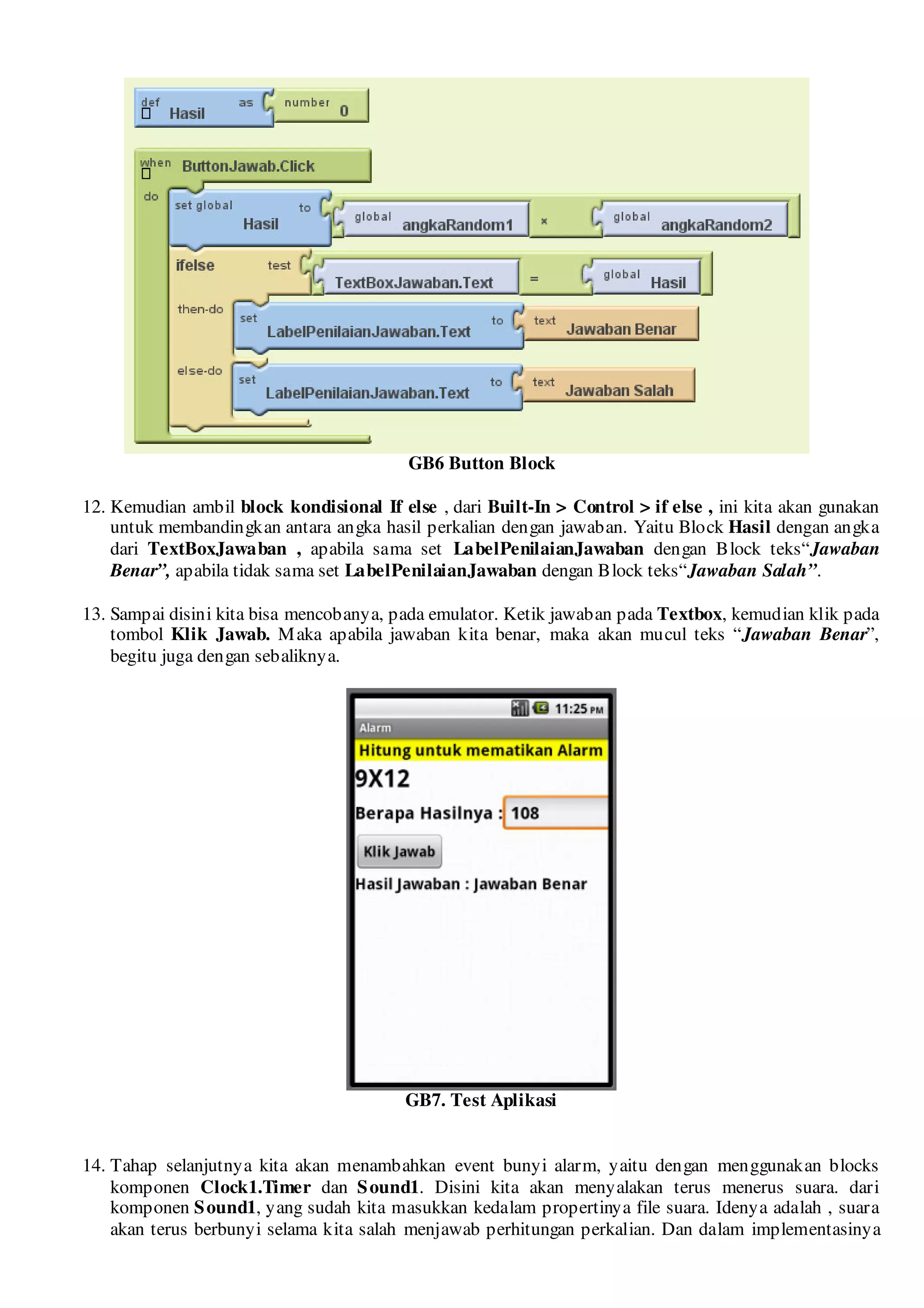 GB6 Button Block

12. Kemudian ambil block kondisional If else , dari Built-In > Control > if else , ini kita akan gunakan
    untuk membandingkan antara angka hasil perkalian dengan jawaban. Yaitu Block Hasil dengan angka
    dari TextBoxJawaban , apabila sama set LabelPenilaianJawaban dengan Block teks“Jawaban
    Benar”, apabila tidak sama set LabelPenilaianJawaban dengan Block teks“Jawaban Salah”.

13. Sampai disini kita bisa mencobanya, pada emulator. Ketik jawaban pada Textbox, kemudian klik pada
    tombol Klik Jawab. M aka apabila jawaban kita benar, maka akan mucul teks “Jawaban Benar”,
    begitu juga dengan sebaliknya.




                                          GB7. Test Aplikasi


14. Tahap selanjutnya kita akan menambahkan event bunyi alarm, yaitu dengan menggunakan blocks
    komponen Clock1.Timer dan S ound1. Disini kita akan menyalakan terus menerus suara. dari
    komponen S ound1, yang sudah kita masukkan kedalam propertinya file suara. Idenya adalah , suara
    akan terus berbunyi selama kita salah menjawab perhitungan perkalian. Dan dalam implementasinya
 