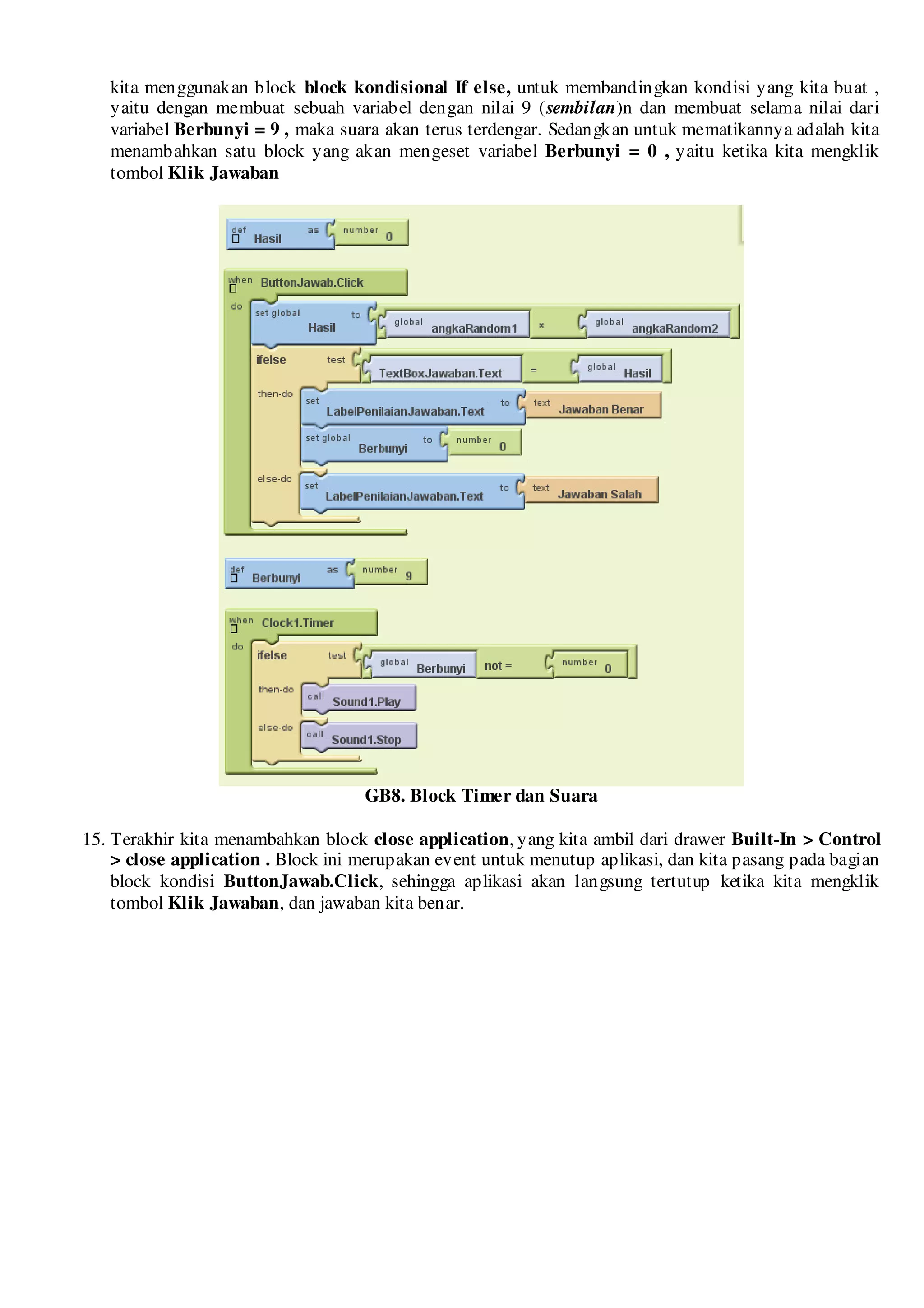 kita menggunakan block block kondisional If else, untuk membandingkan kondisi yang kita buat ,
   yaitu dengan membuat sebuah variabel dengan nilai 9 (sembilan)n dan membuat selama nilai dari
   variabel Berbunyi = 9 , maka suara akan terus terdengar. Sedangkan untuk mematikannya adalah kita
   menambahkan satu block yang akan mengeset variabel Berbunyi = 0 , yaitu ketika kita mengklik
   tombol Klik Jawaban




                                    GB8. Block Timer dan Suara

15. Terakhir kita menambahkan block close application, yang kita ambil dari drawer Built-In > Control
    > close application . Block ini merupakan event untuk menutup aplikasi, dan kita pasang pada bagian
    block kondisi ButtonJawab.Click, sehingga aplikasi akan langsung tertutup ketika kita mengklik
    tombol Klik Jawaban, dan jawaban kita benar.
 