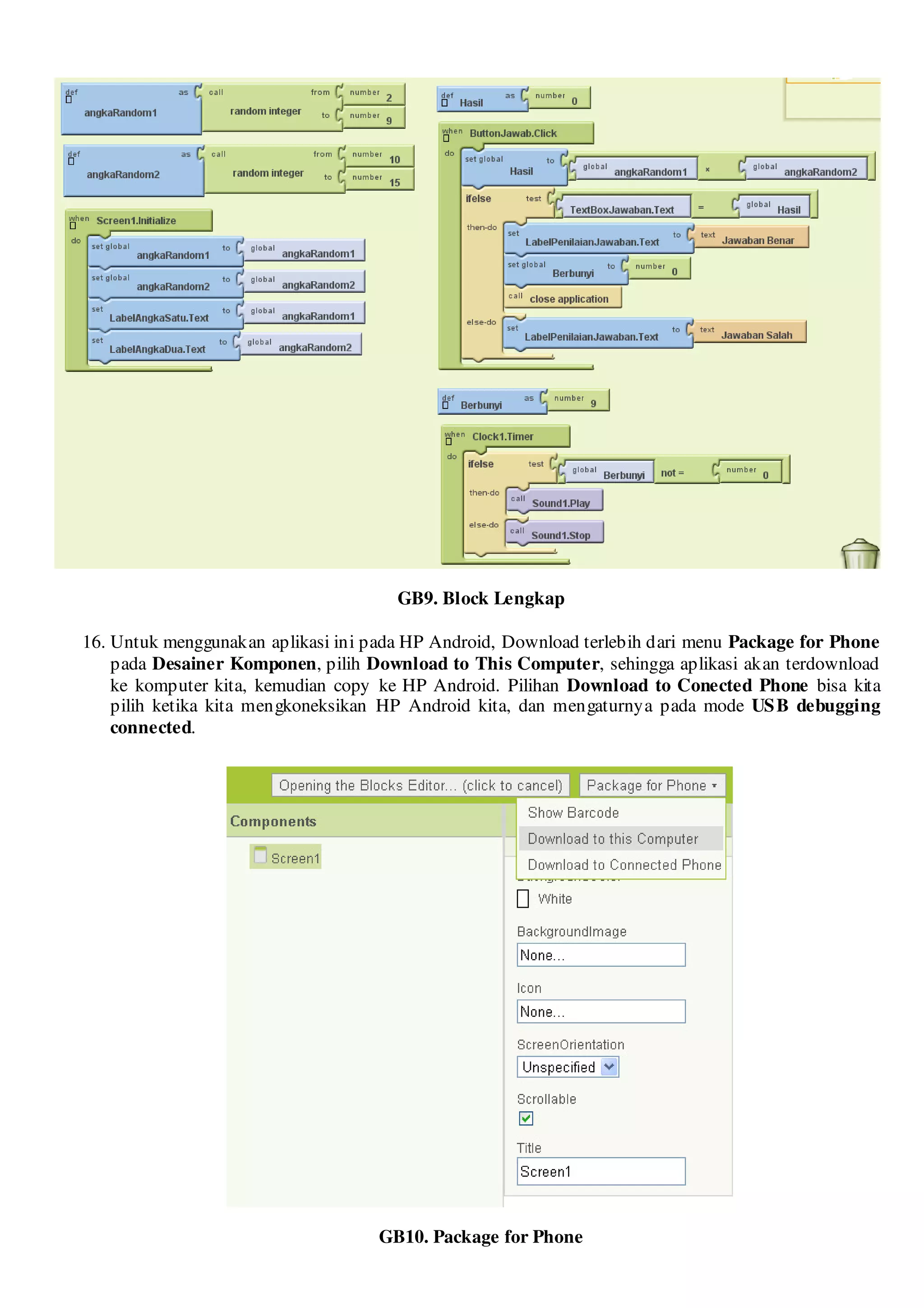 GB9. Block Lengkap

16. Untuk menggunakan aplikasi ini pada HP Android, Download terlebih dari menu Package for Phone
    pada Desainer Komponen, pilih Download to This Computer, sehingga aplikasi akan terdownload
    ke komputer kita, kemudian copy ke HP Android. Pilihan Download to Conected Phone bisa kita
    pilih ketika kita mengkoneksikan HP Android kita, dan mengaturnya pada mode US B debugging
    connected.




                                    GB10. Package for Phone
 