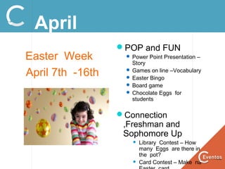 April
Easter Week
April 7th -16th
POP and FUN
 Power Point Presentation –
Story
 Games on line –Vocabulary
 Easter Bingo
 Board game
 Chocolate Eggs for
students
Connection
,Freshman and
Sophomore Up
 Library Contest – How
many Eggs are there in
the pot?
 Card Contest – Make na
 