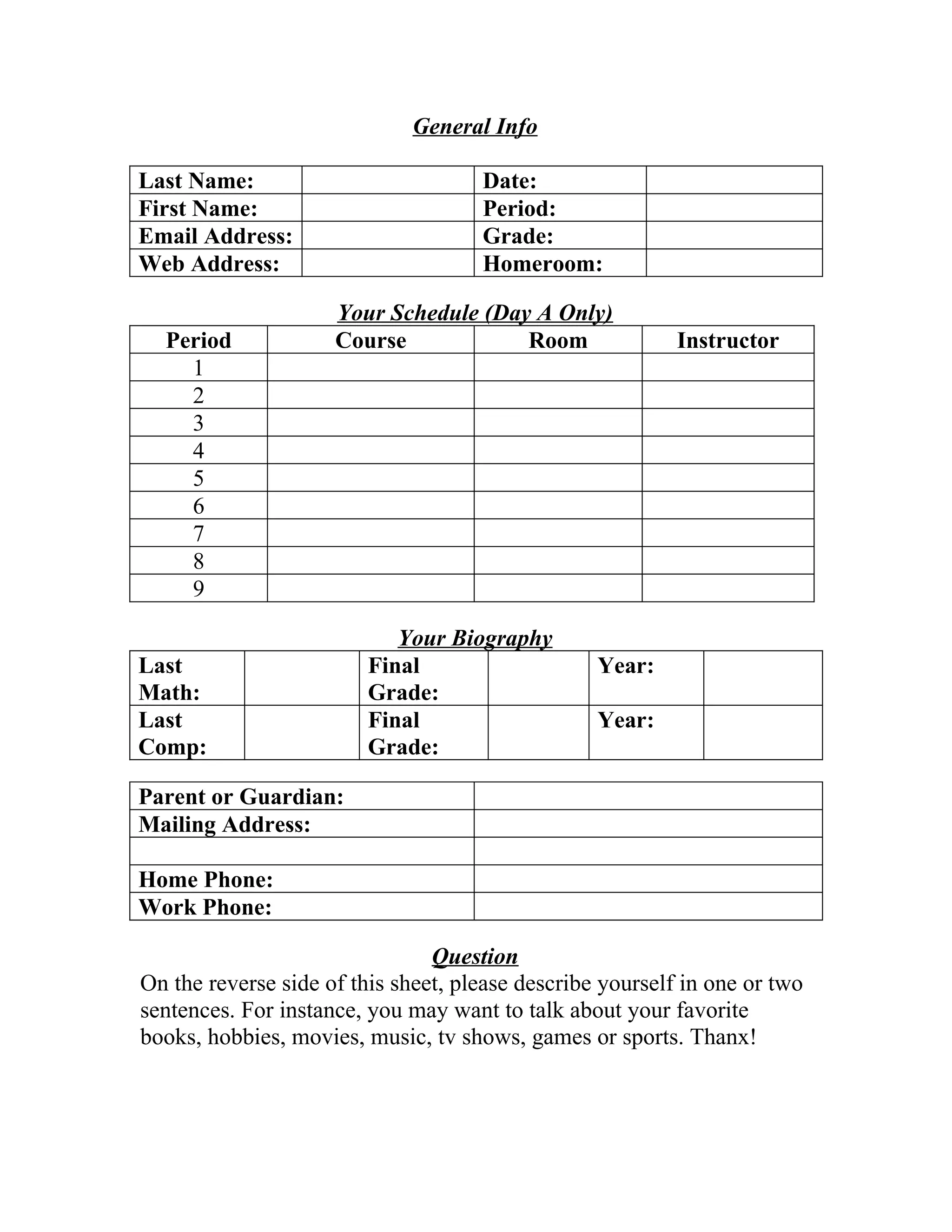 General Info
Last Name: Date:
First Name: Period:
Email Address: Grade:
Web Address: Homeroom:
Your Schedule (Day A Only)
Period Course Room Instructor
1
2
3
4
5
6
7
8
9
Your Biography
Last
Math:
Final
Grade:
Year:
Last
Comp:
Final
Grade:
Year:
Parent or Guardian:
Mailing Address:
Home Phone:
Work Phone:
Question
On the reverse side of this sheet, please describe yourself in one or two
sentences. For instance, you may want to talk about your favorite
books, hobbies, movies, music, tv shows, games or sports. Thanx!