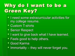 Why ddoo II wwaanntt ttoo bbee aa 
GGrreeeenn KKeeyy?? 
 II nneeeedd ssoommee eexxttrraaccuurrrriiccuullaarr aaccttiivviittiieess ffoorr 
mmyy ccoolllleeggee rreessuummee.. 
 CCuussttoomm TT--sshhiirrttss 
 SSeenniioorr RReessppeecctt 
 II wwaanntt ttoo ggiivvee bbaacckk wwhhaatt II hhaavvee lleeaarrnneedd.. 
 FFeeeellss ggoooodd ttoo hheellpp ootthheerrss.. 
 GGoooodd KKaarrmmaa 
 IImmmmoorrttaalliittyy –– tthheeyy wwiillll nneevveerr ffoorrggeett yyoouu.. 
 