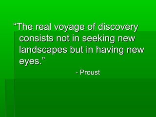 ““TThhee rreeaall vvooyyaaggee ooff ddiissccoovveerryy 
ccoonnssiissttss nnoott iinn sseeeekkiinngg nneeww 
llaannddssccaappeess bbuutt iinn hhaavviinngg nneeww 
eeyyeess..”” 
-- PPrroouusstt 
 