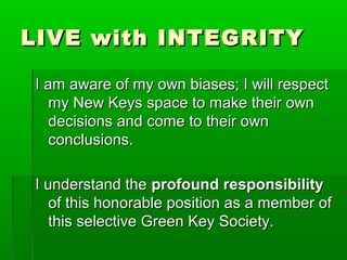 LLIIVVEE wwiitthh IINNTTEEGGRRIITTYY 
II aamm aawwaarree ooff mmyy oowwnn bbiiaasseess;; II wwiillll rreessppeecctt 
mmyy NNeeww KKeeyyss ssppaaccee ttoo mmaakkee tthheeiirr oowwnn 
ddeecciissiioonnss aanndd ccoommee ttoo tthheeiirr oowwnn 
ccoonncclluussiioonnss.. 
II uunnddeerrssttaanndd tthhee pprrooffoouunndd rreessppoonnssiibbiilliittyy 
ooff tthhiiss hhoonnoorraabbllee ppoossiittiioonn aass aa mmeemmbbeerr ooff 
tthhiiss sseelleeccttiivvee GGrreeeenn KKeeyy SSoocciieettyy.. 
 