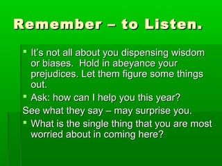 Remember –– ttoo LLiisstteenn.. 
 IItt’’ss nnoott aallll aabboouutt yyoouu ddiissppeennssiinngg wwiissddoomm 
oorr bbiiaasseess.. HHoolldd iinn aabbeeyyaannccee yyoouurr 
pprreejjuuddiicceess.. LLeett tthheemm ffiigguurree ssoommee tthhiinnggss 
oouutt.. 
 AAsskk:: hhooww ccaann II hheellpp yyoouu tthhiiss yyeeaarr?? 
SSeeee wwhhaatt tthheeyy ssaayy –– mmaayy ssuurrpprriissee yyoouu.. 
 WWhhaatt iiss tthhee ssiinnggllee tthhiinngg tthhaatt yyoouu aarree mmoosstt 
wwoorrrriieedd aabboouutt iinn ccoommiinngg hheerree?? 
 