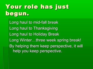 YYoouurr rroollee hhaass jjuusstt 
bbeegguunn.. 
LLoonngg hhaauull ttoo mmiidd--ffaallll bbrreeaakk 
LLoonngg hhaauull ttoo TThhaannkkssggiivviinngg 
LLoonngg hhaauull ttoo HHoolliiddaayy BBrreeaakk 
LLoonngg WWiinntteerr……tthhrreeee wweeeekk sspprriinngg bbrreeaakk!! 
BByy hheellppiinngg tthheemm kkeeeepp ppeerrssppeeccttiivvee, iitt wwiillll 
hheellpp yyoouu kkeeeepp ppeerrssppeeccttiivvee.. 
 