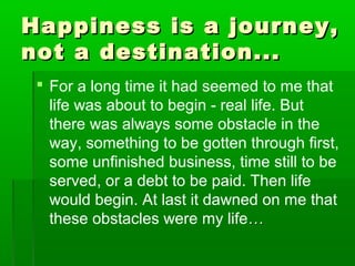 Happiness iiss aa jjoouurrnneeyy,, 
nnoott aa ddeessttiinnaattiioonn...... 
 For a long time it had seemed to me that 
life was about to begin - real life. But 
there was always some obstacle in the 
way, something to be gotten through first, 
some unfinished business, time still to be 
served, or a debt to be paid. Then life 
would begin. At last it dawned on me that 
these obstacles were my life…… 
 