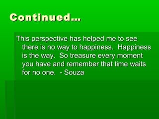CCoonnttiinnuueedd…… 
TThhiiss ppeerrssppeeccttiivvee hhaass hheellppeedd mmee ttoo sseeee 
tthheerree iiss nnoo wwaayy ttoo hhaappppiinneessss.. HHaappppiinneessss 
iiss tthhee wwaayy.. SSoo ttrreeaassuurree eevveerryy mmoommeenntt 
yyoouu hhaavvee aanndd rreemmeemmbbeerr tthhaatt ttiimmee wwaaiittss 
ffoorr nnoo oonnee.. -- SSoouuzzaa 
