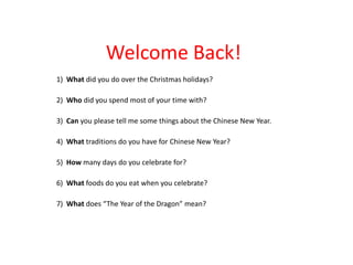 Welcome Back!
1) What did you do over the Christmas holidays?

2) Who did you spend most of your time with?

3) Can you please tell me some things about the Chinese New Year.

4) What traditions do you have for Chinese New Year?

5) How many days do you celebrate for?

6) What foods do you eat when you celebrate?

7) What does “The Year of the Dragon” mean?
 
