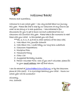 Welcome Back!
Parents and Guardians,
Welcome to a new school year! I am very excited about our journey
this year. Please feel free to stop by our classroom at any time to see
what we are doing or to ask questions. I have attached a few
documents for you to get to know me and understand how our
classroom will function this year. Please take a few moments to read
these with your child. In this packet you will find:
***#1, 2, 5, 6, 7, & 8 are in other sections of the class wiki.
1. Note About Mrs. Jennifer Schmitt
2. Note About Mrs. Linda Edley, our long term substitute
3. Classroom Expectations
4. Discipline Plan
5. Homework Policy
6. Class List
7. Suggested Birthday Snacks
8. Parent Volunteer Form- even if you can’t volunteer, please fill
in your email address, tear off and return.
I can be reached at jschmitt@beniciaunified.org, or by the classroom
phone at 751-2307. It is a privilege teaching your child. I know our
school year will be successful!
Sincerely,
Mrs. Schmitt
 