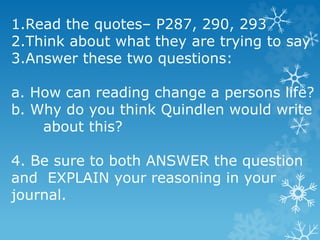 1.Read the quotes– P287, 290, 293
2.Think about what they are trying to say
3.Answer these two questions:
a. How can reading change a persons life?
b. Why do you think Quindlen would write
about this?
4. Be sure to both ANSWER the question
and EXPLAIN your reasoning in your
journal.
 