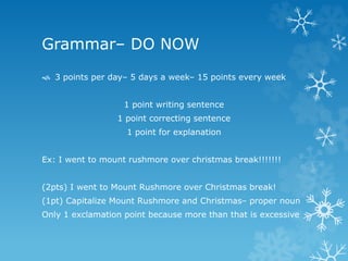 Grammar– DO NOW
 3 points per day– 5 days a week– 15 points every week
1 point writing sentence
1 point correcting sentence
1 point for explanation
Ex: I went to mount rushmore over christmas break!!!!!!!
(2pts) I went to Mount Rushmore over Christmas break!
(1pt) Capitalize Mount Rushmore and Christmas– proper noun
Only 1 exclamation point because more than that is excessive
 