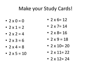 Make your Study Cards!

•   2x0=0           •   2 x 6= 12
•   2x1=2           •   2 x 7= 14
•   2x2=4           •   2 x 8= 16
•   2x3=6           •   2 x 9 = 18
•   2x4=8           •   2 x 10= 20
•   2 x 5 = 10      •   2 x 11= 22
                    •   2 x 12= 24
 