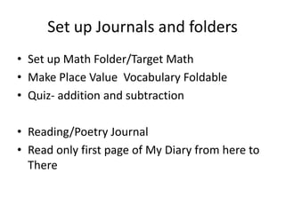 Set up Journals and folders
• Set up Math Folder/Target Math
• Make Place Value Vocabulary Foldable
• Quiz- addition and subtraction

• Reading/Poetry Journal
• Read only first page of My Diary from here to
  There
 