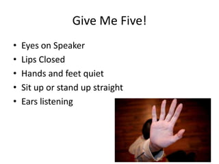Give Me Five!
•   Eyes on Speaker
•   Lips Closed
•   Hands and feet quiet
•   Sit up or stand up straight
•   Ears listening
 