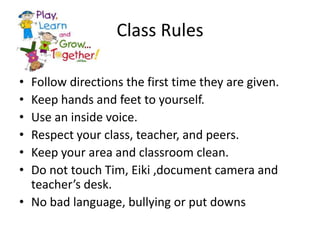 Class Rules

• Follow directions the first time they are given.
• Keep hands and feet to yourself.
• Use an inside voice.
• Respect your class, teacher, and peers.
• Keep your area and classroom clean.
• Do not touch Tim, Eiki ,document camera and
  teacher’s desk.
• No bad language, bullying or put downs
 