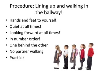 Procedure: Lining up and walking in
               the hallway!
•   Hands and feet to yourself!
•   Quiet at all times!
•   Looking forward at all times!
•   In number order!
•   One behind the other
•   No partner walking
•   Practice
 