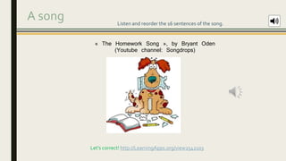A song Listen and reorder the 16 sentences of the song.
Let’s correct! http://LearningApps.org/view2542103
« The Homework Song », by Bryant Oden
(Youtube channel: Songdrops)
 