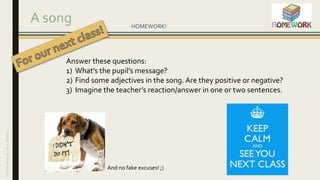A song HOMEWORK!
Answer these questions:
1) What’s the pupil’s message?
2) Find some adjectives in the song. Are they positive or negative?
3) Imagine the teacher’s reaction/answer in one or two sentences.
And no fake excuses! ;)
CharlineWaliyar–Aca.Nantes
 