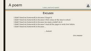 A poem
Excuses
I didn’t hand my homework in because I forgot it.
I didn’t hand my homework in because it flew away on the way to school.
I didn’t hand my homework in because my mum couldn’t do it.
I didn’t hand my homework in because I used all the pages to write love letters.
I didn’t hand my homework in because…
…honest!
Chris Webster
Listen, read and repeat!
 