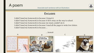 A poem
Excuses
I didn’t hand my homework in because I forgot it.
I didn’t hand my homework in because it flew away on the way to school.
I didn’t hand my homework in because my mum couldn’t do it.
I didn’t hand my homework in because I used all the pages to write love letters.
I didn’t hand my homework in because…
…honest!
Associate each sentence with an illustration:
A B C D
 