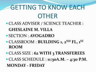 GETTING TO KNOW EACH
OTHER
 CLASS ADVISER / SCIENCE TEACHER :
GHESLAINE M. VILLA
 SECTION : AVOGADRO
 CLASSROOM : BUILDING 1, 2ND FL, 1ST
ROOM
 CLASS SIZE : 62 WITH 3 TRANSFEREES
 CLASS SCHEDULE : 11:30A.M. – 4:30 P.M.
MONDAY - FRIDAY
 