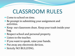 CLASSROOM RULES
 Come to school on time.
 Be prompt in submitting your assignment and
activities.
 Keep our classroom clean. Keep your trash inside your
bag.
 Respect school and personal property.
 Listen to the teacher.
 If you want to speak, raise your hands.
 Put away any electronic devices.
 Strictly NO BULLYING.
 