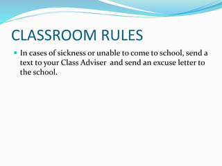 CLASSROOM RULES
 In cases of sickness or unable to come to school, send a
text to your Class Adviser and send an excuse letter to
the school.
 