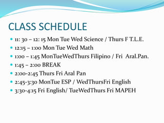 CLASS SCHEDULE
 11: 30 – 12: 15 Mon Tue Wed Science / Thurs F T.L.E.
 12:15 – 1:00 Mon Tue Wed Math
 1:00 – 1:45 MonTueWedThurs Filipino / Fri Aral.Pan.
 1:45 – 2:00 BREAK
 2:00-2:45 Thurs Fri Aral Pan
 2:45-3:30 MonTue ESP / WedThursFri English
 3:30-4:15 Fri English/ TueWedThurs Fri MAPEH
 