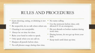 RULES AND PROCEDURES
• Gum chewing, eating, or drinking is not
allowed
• Be respectful, do no talk when others are.
• Cheating is not acceptable.
• Always be on time for class.
• Raise your hand in order to speak.
• Only speak when you are call on.
• Sharpen all pencils before class.
• No cell phones usage during class time.
• No name calling.
• Use the restroom before class, only
allowed if it’s an emergency.
• Do not disturb or bother student during
work time.
• During lecture, do not get up from your
desk.
• Keep trash until clean up time.
 