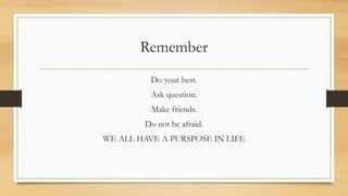 Remember
Do your best.
Ask question.
Make friends.
Do not be afraid.
WE ALL HAVE A PURSPOSE IN LIFE
 