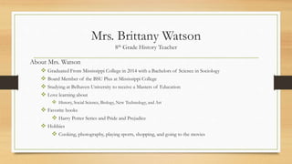 Mrs. Brittany Watson
8th Grade History Teacher
About Mrs. Watson
 Graduated From Mississippi College in 2014 with a Bachelors of Science in Sociology
 Board Member of the BSU Plus at Mississippi College
 Studying at Belhaven University to receive a Masters of Education
 Love learning about
 History, Social Science, Biology, New Technology, and Art
 Favorite books
 Harry Potter Series and Pride and Prejudice
 Hobbies
 Cooking, photography, playing sports, shopping, and going to the movies
 