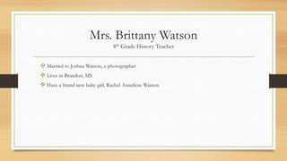 Mrs. Brittany Watson
8th Grade History Teacher
 Married to Joshua Watson, a photographer
 Lives in Brandon, MS
 Have a brand new baby girl, Rachel Annaliese Watson
 