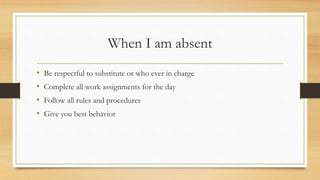 When I am absent
• Be respectful to substitute or who ever in charge
• Complete all work assignments for the day
• Follow all rules and procedures
• Give you best behavior
 