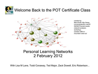 Welcome Back to the POT Certificate Class  Personal Learning Networks 2 February 2012 created by MarcSmith http://www.connectedaction.net/2009/09/27/social-media-network-analysis-workshop-october-29th-in-mountain-view-ca/   With Lisa M Lane, Todd Conaway, Ted Major, Zack Dowell, Eric Robertson... 