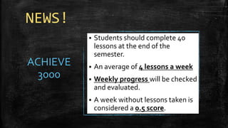 NEWS!
ACHIEVE
3000
▪ Students should complete 40
lessons at the end of the
semester.
▪ An average of 4 lessons a week
▪ Weekly progress will be checked
and evaluated.
▪ A week without lessons taken is
considered a 0.5 score.
 