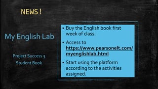 NEWS!
My English Lab
Project Success 3
Student Book
▪ Buy the English book first
week of class.
▪ Access to
https://www.pearsonelt.com/
myenglishlab.html
▪ Start using the platform
according to the activities
assigned.
 