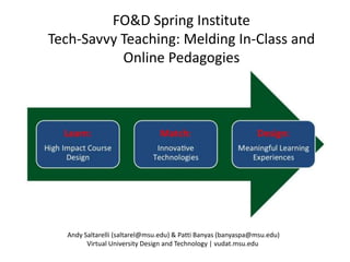 FO&D Spring Institute
Tech-Savvy Teaching: Melding In-Class and
           Online Pedagogies




  Andy Saltarelli (saltarel@msu.edu) & Patti Banyas (banyaspa@msu.edu)
        Virtual University Design and Technology | vudat.msu.edu
 
