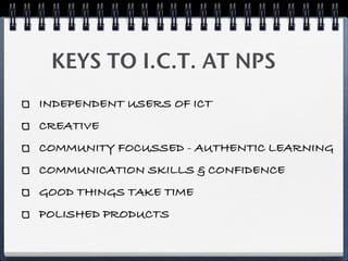 KEYS TO I.C.T. AT NPS
INDEPENDENT USERS OF ICT
CREATIVE
COMMUNITY FOCUSSED - AUTHENTIC LEARNING
COMMUNICATION SKILLS & CONFIDENCE
GOOD THINGS TAKE TIME
POLISHED PRODUCTS
 