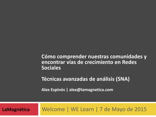 Welcome | WE Learn | 7 de Mayo de 2015LaMagnética
Cómo comprender nuestras comunidades y
encontrar vías de crecimiento en Redes
Sociales
Técnicas avanzadas de análisis (SNA)
Alex Espinós | alex@lamagnetica.com
 