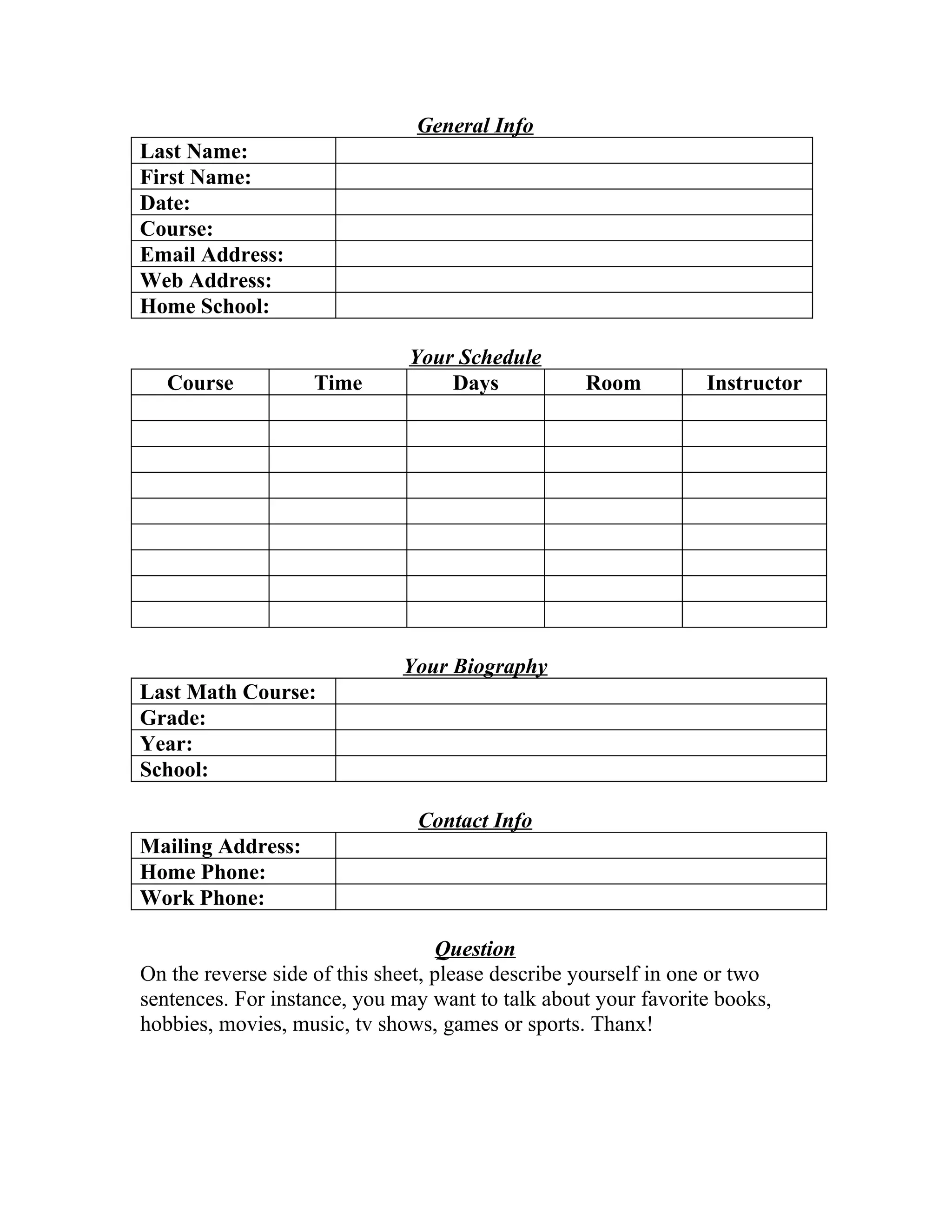 General Info
Last Name:
First Name:
Date:
Course:
Email Address:
Web Address:
Home School:
Your Schedule
Course Time Days Room Instructor
Your Biography
Last Math Course:
Grade:
Year:
School:
Contact Info
Mailing Address:
Home Phone:
Work Phone:
Question
On the reverse side of this sheet, please describe yourself in one or two
sentences. For instance, you may want to talk about your favorite books,
hobbies, movies, music, tv shows, games or sports. Thanx!
